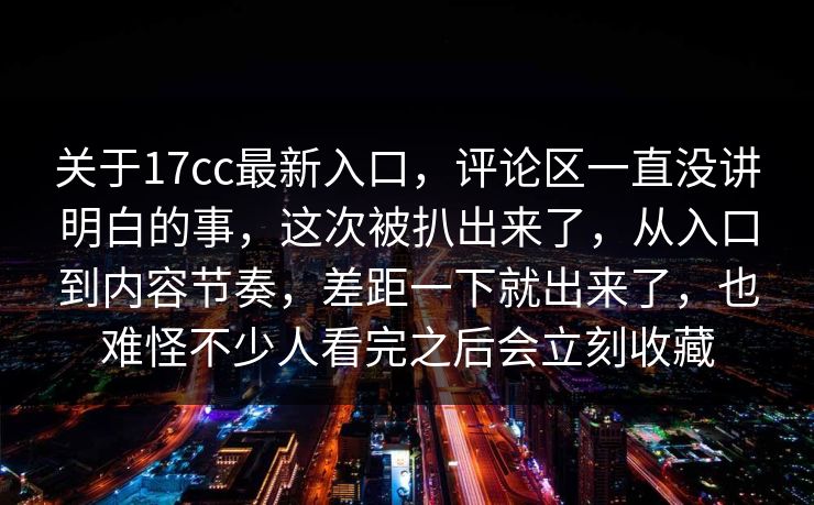 关于17cc最新入口，评论区一直没讲明白的事，这次被扒出来了，从入口到内容节奏，差距一下就出来了，也难怪不少人看完之后会立刻收藏