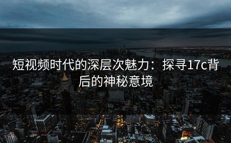 短视频时代的深层次魅力:探寻17c背后的神秘意境