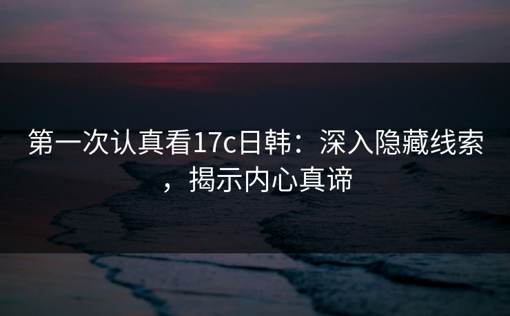 第一次认真看17c日韩:深入隐藏线索,揭示内心真谛