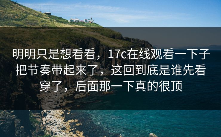 明明只是想看看，17c在线观看一下子把节奏带起来了，这回到底是谁先看穿了，后面那一下真的很顶