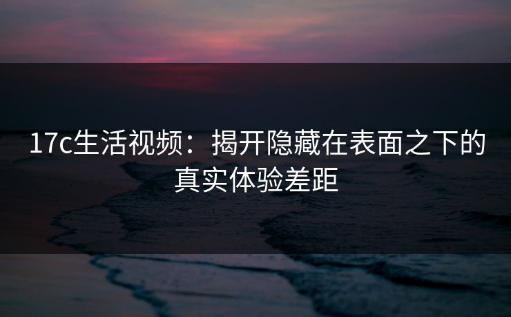 17c生活视频:揭开隐藏在表面之下的真实体验差距