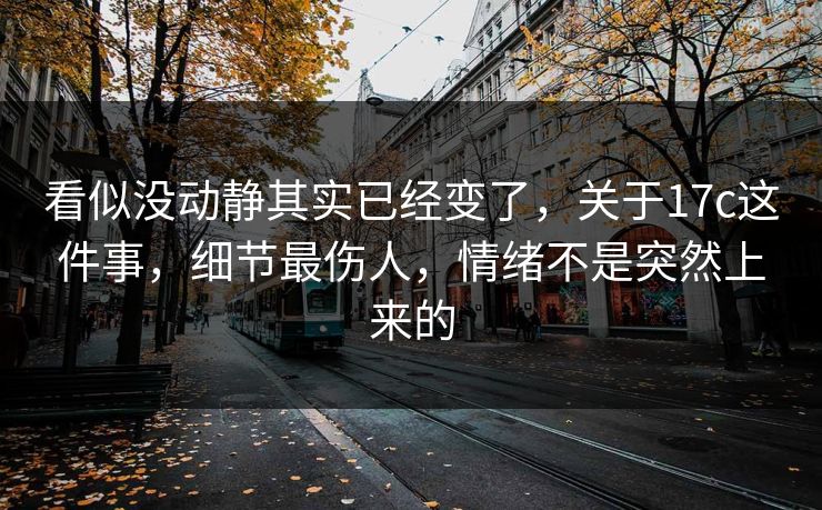 看似没动静其实已经变了，关于17c这件事，细节最伤人，情绪不是突然上来的