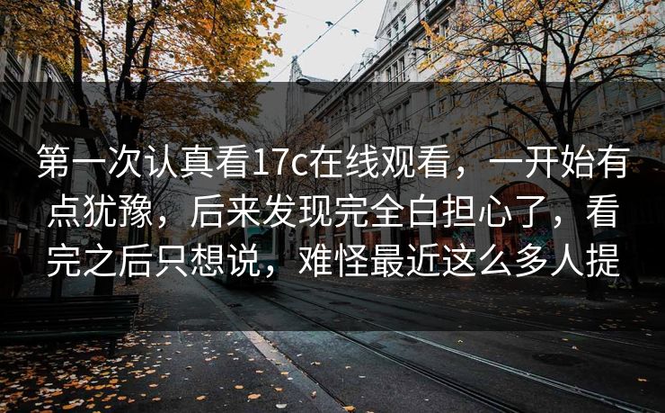 第一次认真看17c在线观看，一开始有点犹豫，后来发现完全白担心了，看完之后只想说，难怪最近这么多人提