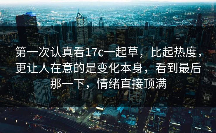 第一次认真看17c一起草，比起热度，更让人在意的是变化本身，看到最后那一下，情绪直接顶满
