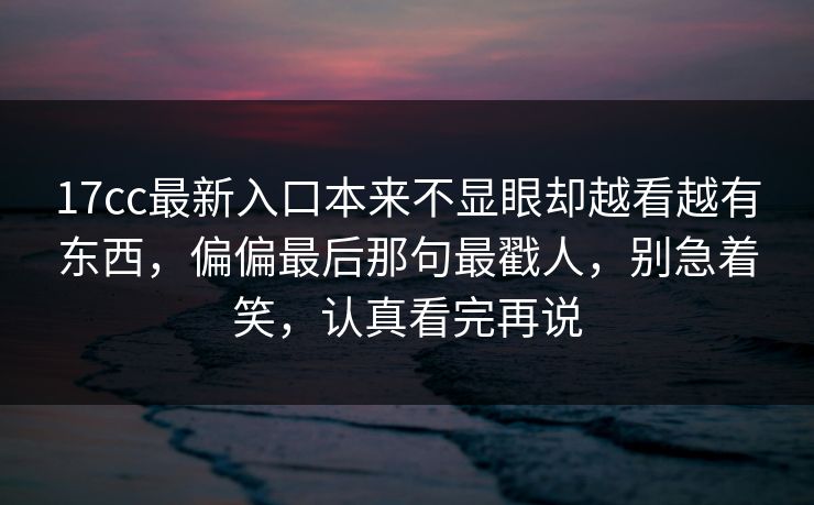 17cc最新入口本来不显眼却越看越有东西，偏偏最后那句最戳人，别急着笑，认真看完再说