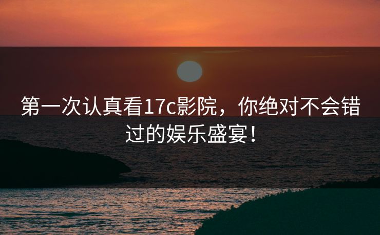 第一次认真看17c影院，你绝对不会错过的娱乐盛宴！
