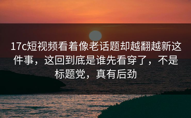 17c短视频看着像老话题却越翻越新这件事，这回到底是谁先看穿了，不是标题党，真有后劲