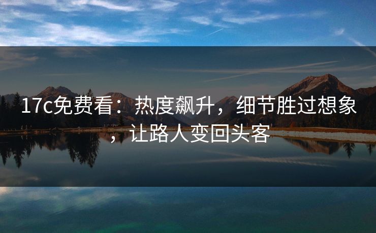 17c免费看：热度飙升，细节胜过想象，让路人变回头客