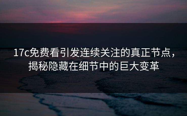 17c免费看引发连续关注的真正节点,揭秘隐藏在细节中的巨大变革
