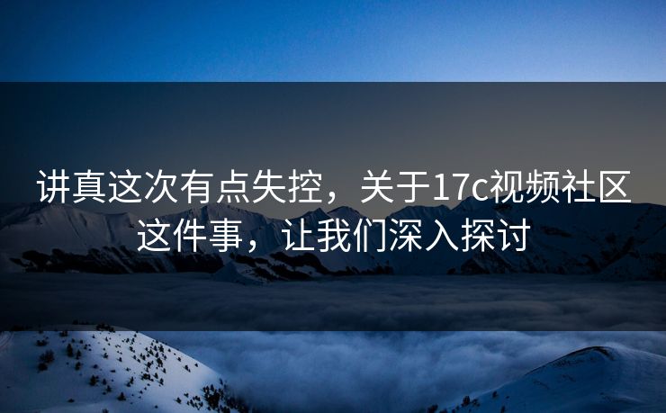 讲真这次有点失控，关于17c视频社区这件事，让我们深入探讨