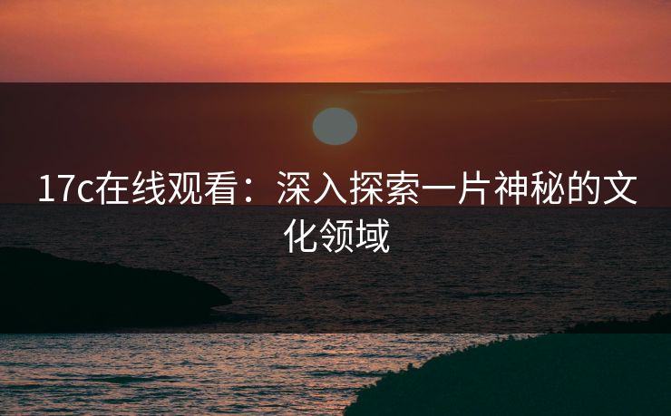 17c在线观看：深入探索一片神秘的文化领域