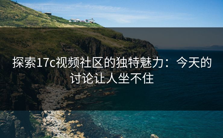 探索17c视频社区的独特魅力：今天的讨论让人坐不住