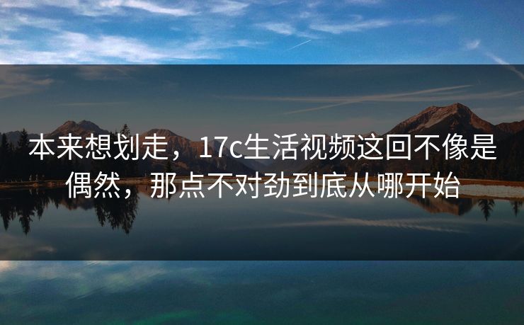 本来想划走，17c生活视频这回不像是偶然，那点不对劲到底从哪开始