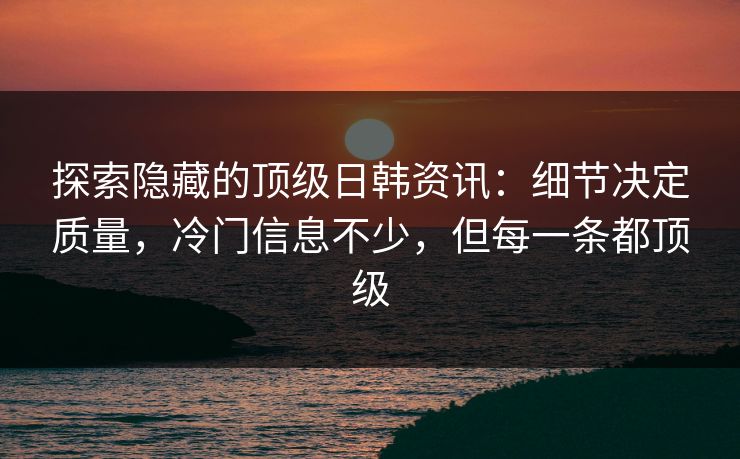 探索隐藏的顶级日韩资讯：细节决定质量，冷门信息不少，但每一条都顶级