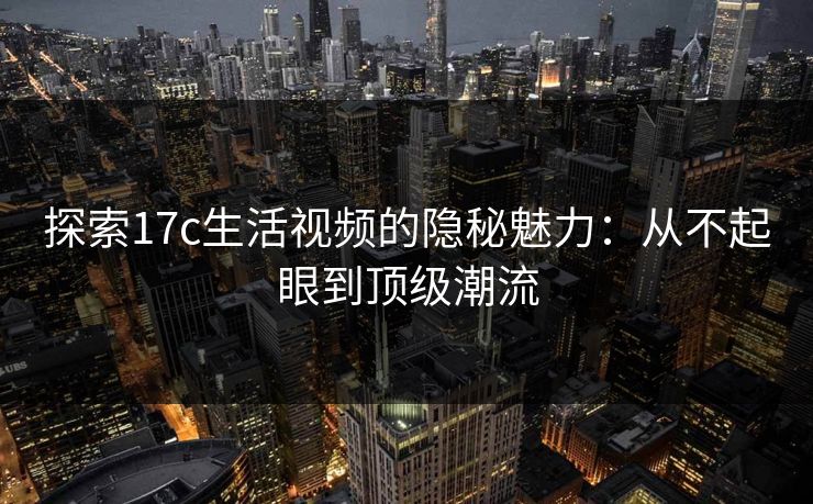 探索17c生活视频的隐秘魅力：从不起眼到顶级潮流