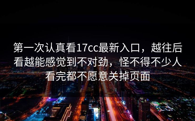 第一次认真看17cc最新入口，越往后看越能感觉到不对劲，怪不得不少人看完都不愿意关掉页面