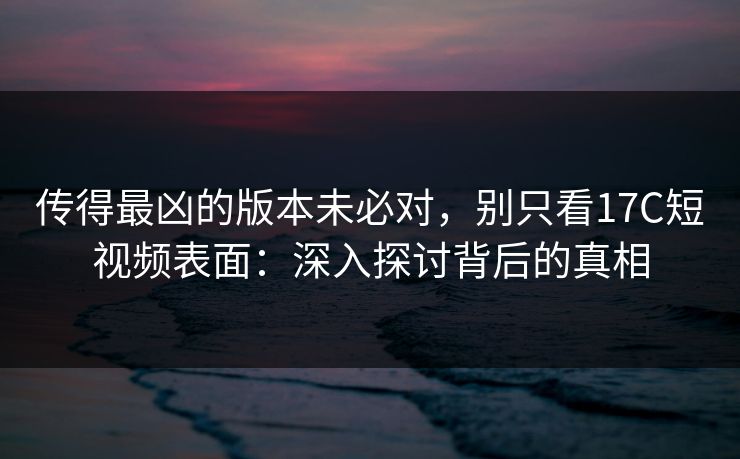 传得最凶的版本未必对，别只看17C短视频表面：深入探讨背后的真相