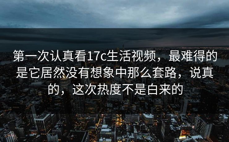 第一次认真看17c生活视频，最难得的是它居然没有想象中那么套路，说真的，这次热度不是白来的