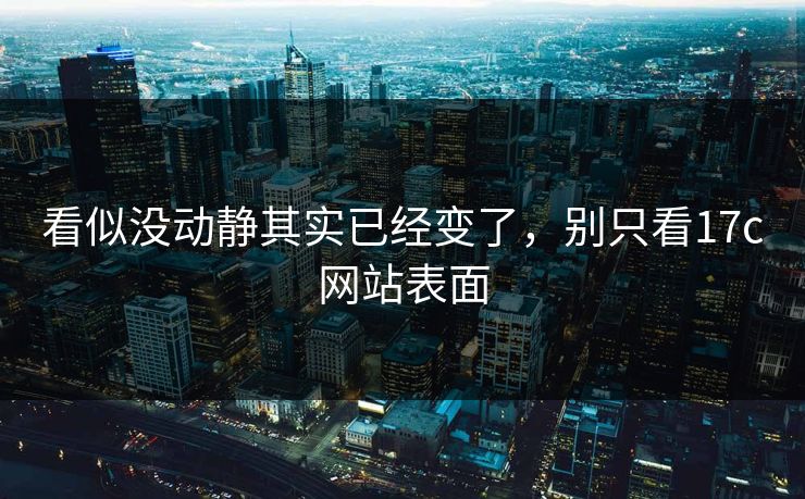 看似没动静其实已经变了，别只看17c网站表面