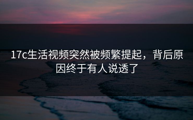 17c生活视频突然被频繁提起，背后原因终于有人说透了