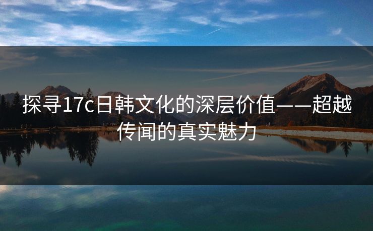 探寻17c日韩文化的深层价值——超越传闻的真实魅力