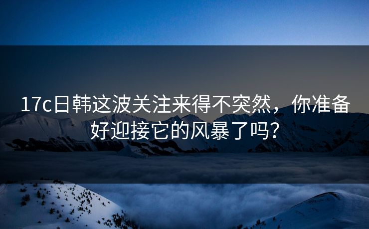 17c日韩这波关注来得不突然，你准备好迎接它的风暴了吗？