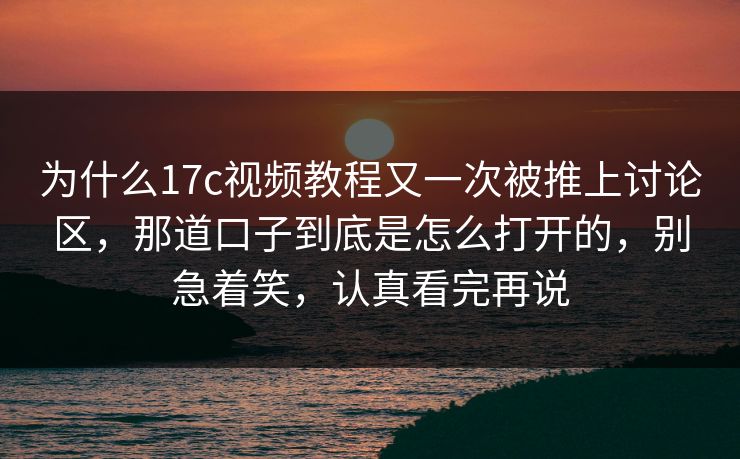 为什么17c视频教程又一次被推上讨论区，那道口子到底是怎么打开的，别急着笑，认真看完再说