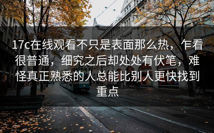 17c在线观看不只是表面那么热，乍看很普通，细究之后却处处有伏笔，难怪真正熟悉的人总能比别人更快找到重点