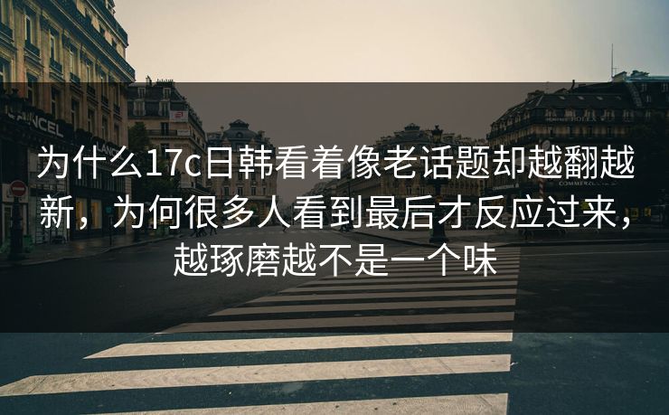 为什么17c日韩看着像老话题却越翻越新，为何很多人看到最后才反应过来，越琢磨越不是一个味