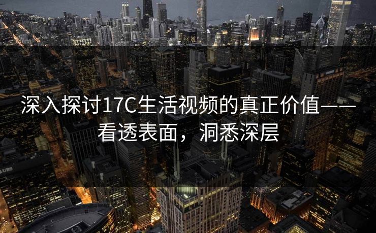 深入探讨17C生活视频的真正价值——看透表面，洞悉深层