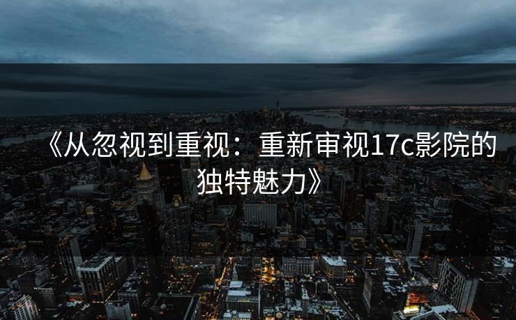 《从忽视到重视：重新审视17c影院的独特魅力》