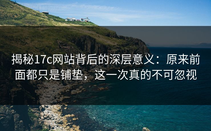 揭秘17c网站背后的深层意义：原来前面都只是铺垫，这一次真的不可忽视