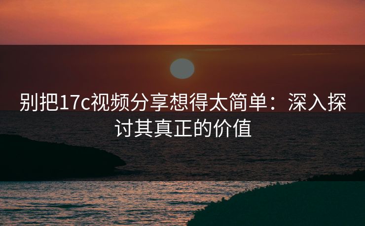别把17c视频分享想得太简单：深入探讨其真正的价值