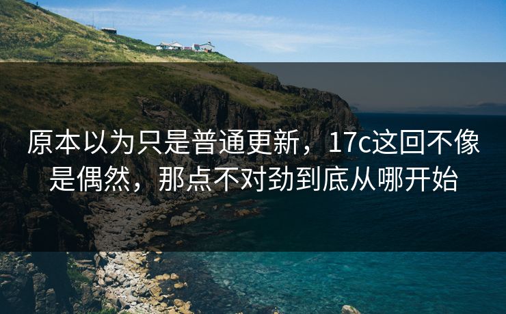 原本以为只是普通更新，17c这回不像是偶然，那点不对劲到底从哪开始