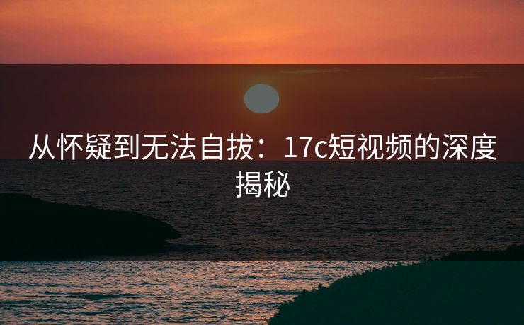 从怀疑到无法自拔：17c短视频的深度揭秘