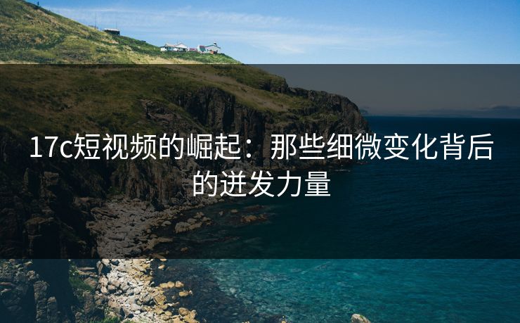 17c短视频的崛起：那些细微变化背后的迸发力量