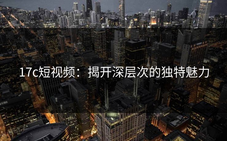 17c短视频：揭开深层次的独特魅力