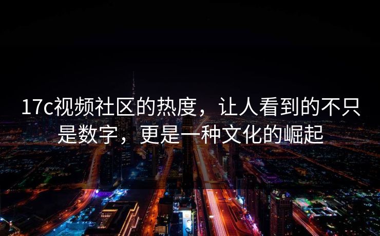17c视频社区的热度，让人看到的不只是数字，更是一种文化的崛起