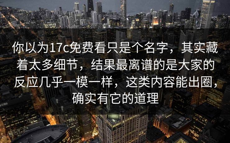 你以为17c免费看只是个名字，其实藏着太多细节，结果最离谱的是大家的反应几乎一模一样，这类内容能出圈，确实有它的道理