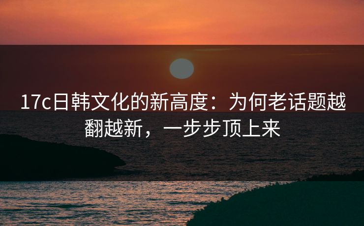 17c日韩文化的新高度：为何老话题越翻越新，一步步顶上来