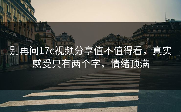 别再问17c视频分享值不值得看，真实感受只有两个字，情绪顶满