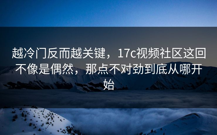 越冷门反而越关键，17c视频社区这回不像是偶然，那点不对劲到底从哪开始