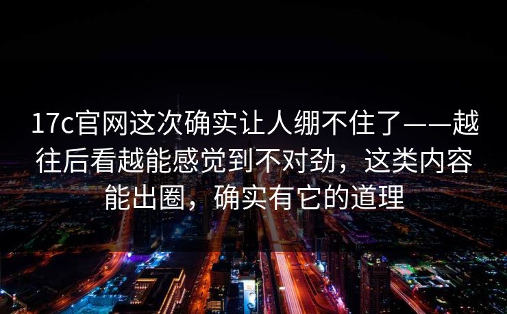 17c官网这次确实让人绷不住了——越往后看越能感觉到不对劲，这类内容能出圈，确实有它的道理