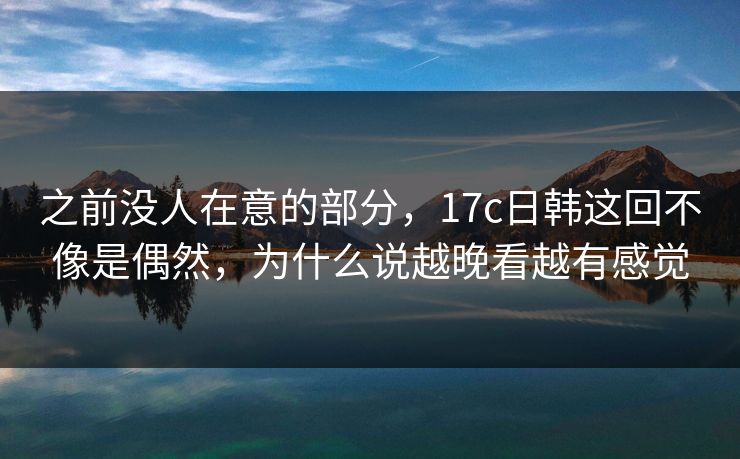 之前没人在意的部分，17c日韩这回不像是偶然，为什么说越晚看越有感觉