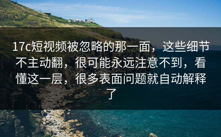 17c短视频被忽略的那一面，这些细节不主动翻，很可能永远注意不到，看懂这一层，很多表面问题就自动解释了