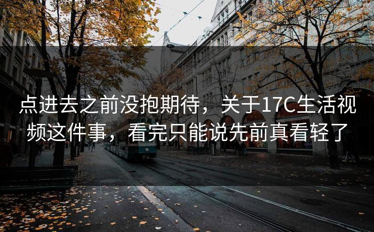 点进去之前没抱期待，关于17C生活视频这件事，看完只能说先前真看轻了