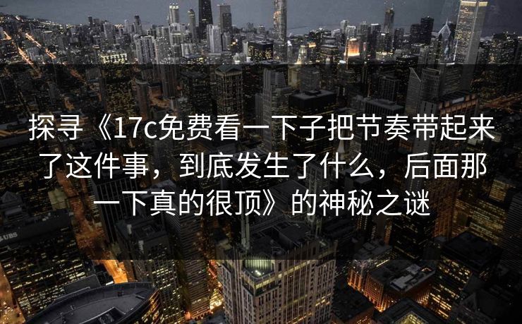 探寻《17c免费看一下子把节奏带起来了这件事，到底发生了什么，后面那一下真的很顶》的神秘之谜