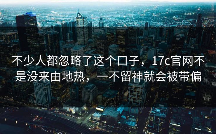 不少人都忽略了这个口子，17c官网不是没来由地热，一不留神就会被带偏