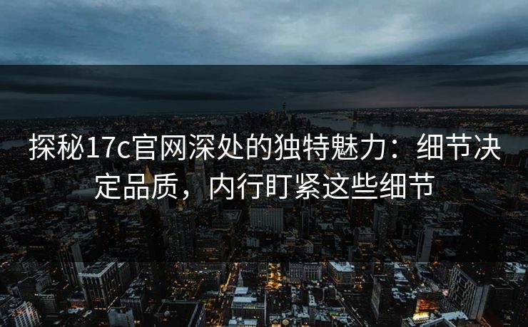 探秘17c官网深处的独特魅力：细节决定品质，内行盯紧这些细节