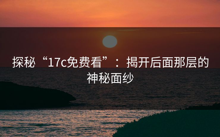 探秘“17c免费看”：揭开后面那层的神秘面纱